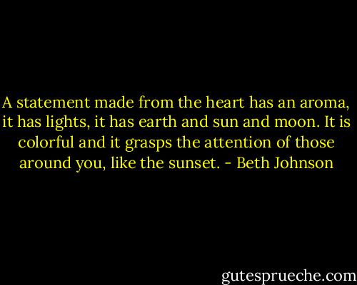 A statement made from the heart has an aroma, it has lights, it has earth and<br />sun and moon. It is colorful and it grasps the attention of those around you,<br />like the sunset. - Beth Johnson