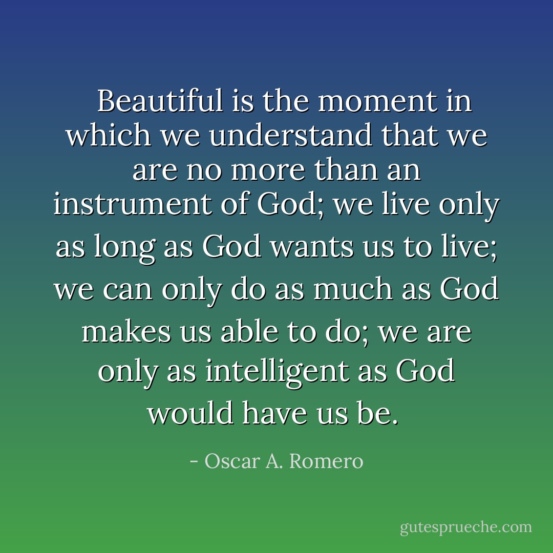  <br />Beautiful is the moment in which we understand that we are no more than an instrument of God; we live only as long as God wants us to live; we can only do as much as God makes us able to do; we are only as intelligent as God would have us be.  - Oscar A. Romero