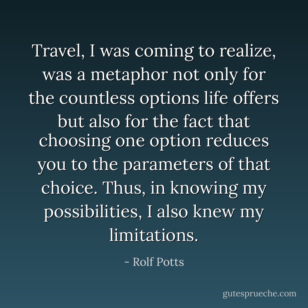 Travel, I was coming to realize, was a metaphor not only for the countless options life offers but also for the fact that choosing <i>one</i> option reduces you to the parameters of that choice. Thus, in knowing my possibilities, I also knew my limitations. - Rolf Potts