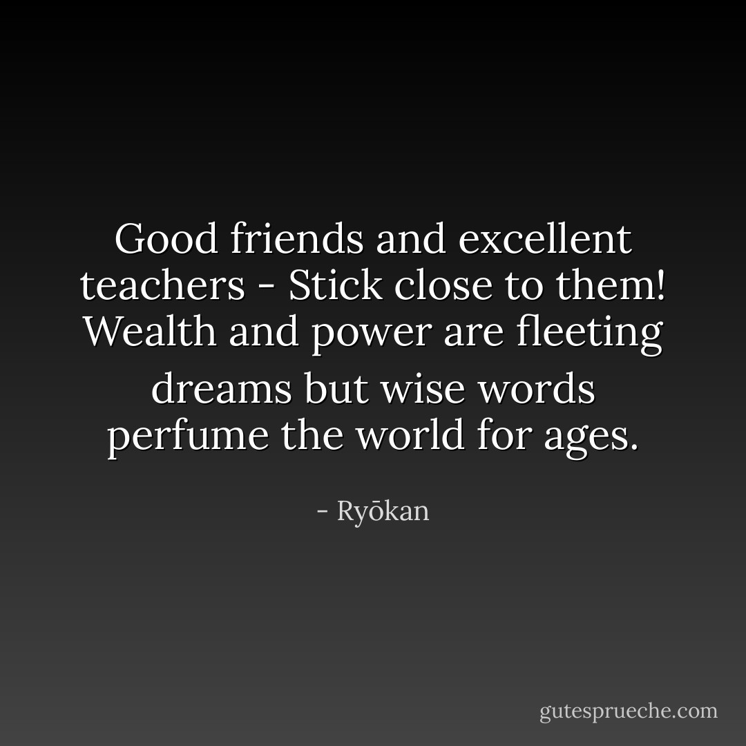 Good friends and excellent teachers - Stick close to them! Wealth and power are fleeting dreams but wise words perfume the world for ages. - Ryōkan