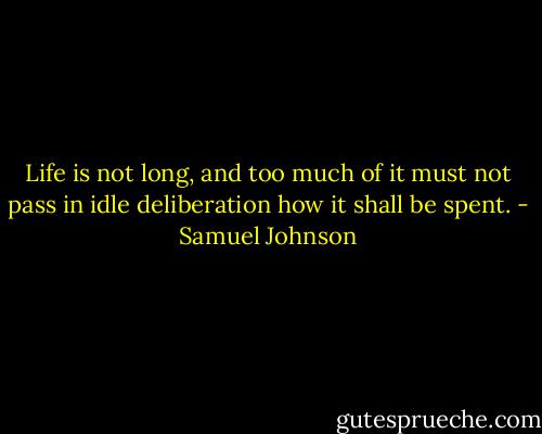 Life is not long, and too much of it must not pass in idle deliberation how it shall be spent. - Samuel Johnson