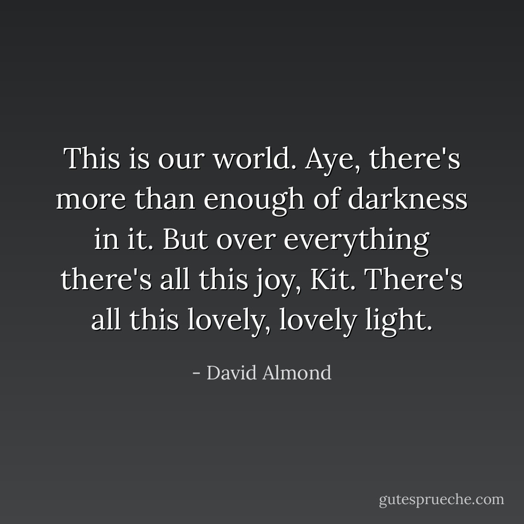 This is our world. Aye, there's more than enough of darkness in it. But over everything there's all this joy, Kit. There's all this lovely, lovely light. - David Almond