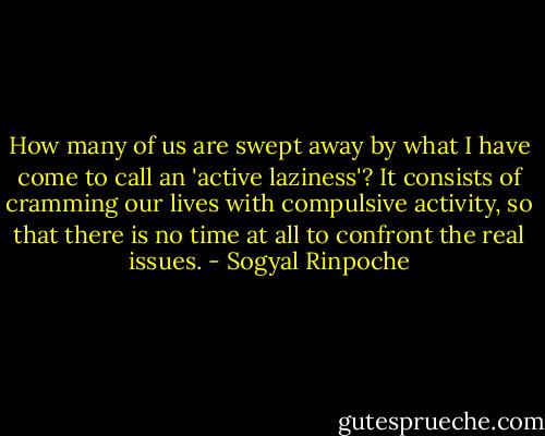 How many of us are swept away by what I have come to call an 'active laziness'?<br />It consists of cramming our lives with compulsive activity, so that there is no time at all to confront the real issues. - Sogyal Rinpoche