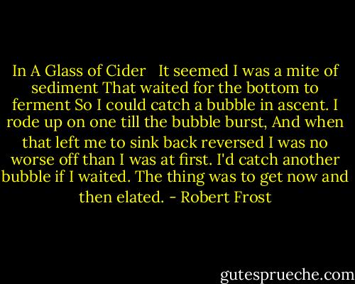 In A Glass of Cider<br /><br /><br />It seemed I was a mite of sediment<br />That waited for the bottom to ferment<br />So I could catch a bubble in ascent.<br />I rode up on one till the bubble burst,<br />And when that left me to sink back reversed<br />I was no worse off than I was at first.<br />I'd catch another bubble if I waited.<br />The thing was to get now and then elated. - Robert Frost