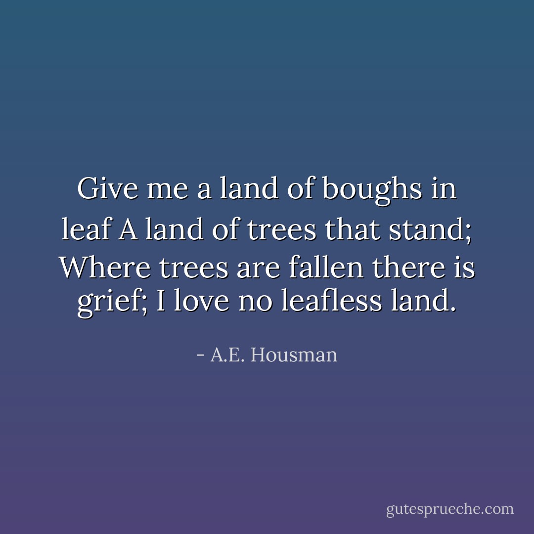 Give me a land of boughs in leaf<br />A land of trees that stand;<br />Where trees are fallen there is grief;<br />I love no leafless land. - A.E. Housman