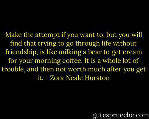 Make the attempt if you want to, but you will find that trying to go through life without friendship, is like milking a bear to get cream for your morning coffee. It is a whole lot of trouble, and then not worth much after you get it. - Zora Neale Hurston