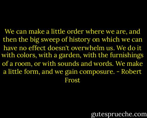 We can make a little order where we are, and then the big sweep of history on which we can have no effect doesn't overwhelm us. We do it with colors, with a garden, with the furnishings of a room, or with sounds and words. We make a little form, and we gain composure. - Robert Frost