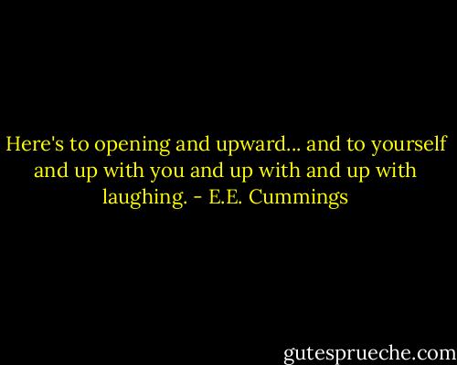 Here's to opening and upward...<br />and to yourself and up with you and up with and up with laughing. - E.E. Cummings