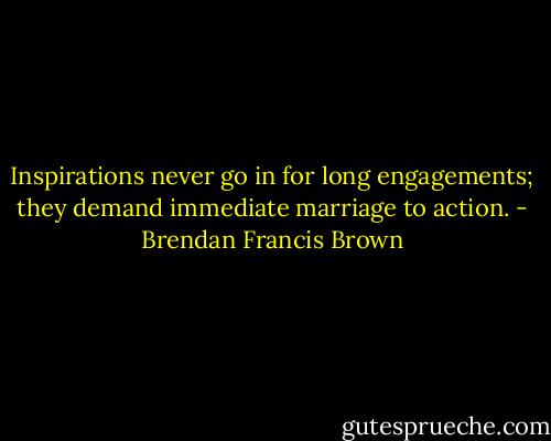 Inspirations never go in for long engagements; they demand immediate marriage to action. - Brendan Francis Brown