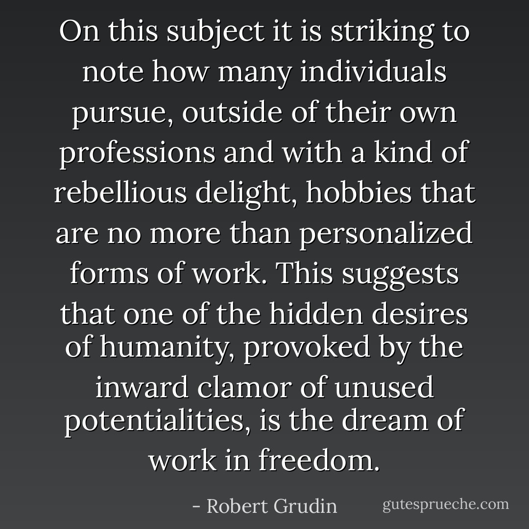 On this subject it is striking to note how many individuals pursue, outside of their own professions and with a kind of rebellious delight, hobbies that are no more than personalized forms of work. This suggests that one of the hidden desires of humanity, provoked by the inward clamor of unused potentialities, is the dream of work in freedom. - Robert Grudin