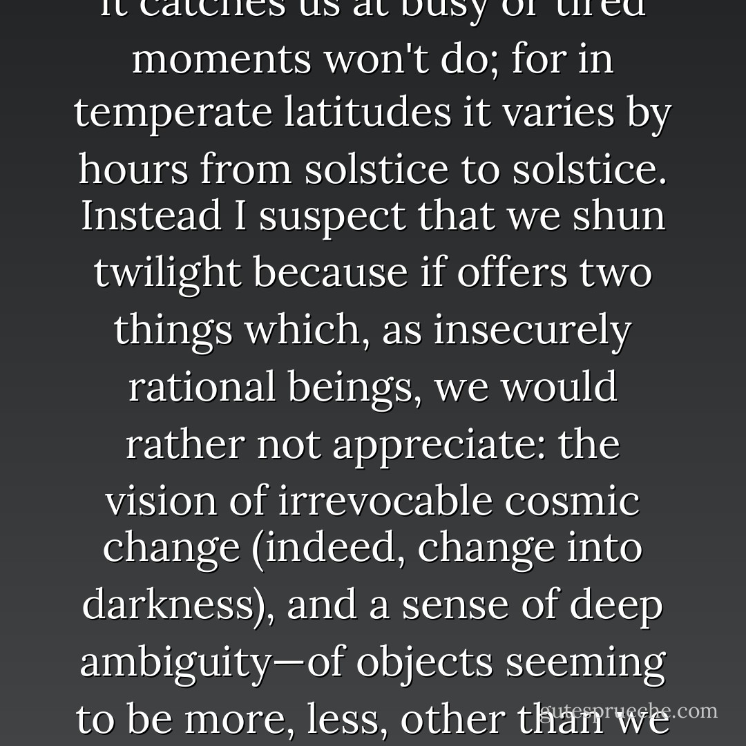 We are not great connoisseurs of the two twilights. We miss the dawning, exclusably enough, by sleeping through it, and are as much strangers to the shadowless welling-up of day as to the hesitant return of consciousness in our slowly waking selves. But our obliviousness to evening twilight is less understandable. Why do we almost daily ignore a spectacle (and I do not mean sunset but rather the hour, more or less, afterward) that has a thousand tonalities, that alters and extends reality, that offers, more beautifully than anything man-made, a visual metaphor or peace? To say that it catches us at busy or tired moments won't do; for in temperate latitudes it varies by hours from solstice to solstice. Instead I suspect that we shun twilight because if offers two things which, as insecurely rational beings, we would rather not appreciate: the vision of irrevocable cosmic change (indeed, change into darkness), and a sense of deep ambiguity—of objects seeming to be more, less, other than we think them to be. We are noontime and midnight people, and such devoted camp-followers of certainly that we cannot endure seeing it mocked and undermined by nature.<br /><br />There is a brief period of twilight of which I am especially fond, little more than a moment, when I see what seems to be color without light, followed by another brief period of light without color. The earlier period, like a dawn of night, calls up such sights as at all other times are hidden, wistful half-formless presences neither of day nor night, that draw up with them similar presences in the mind.  - Robert Grudin