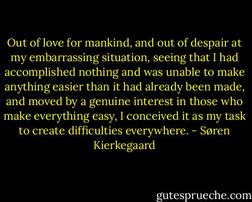 Out of love for mankind, and out of despair at my embarrassing situation, seeing that I had accomplished nothing and was unable to make anything easier than it had already been made, and moved by a genuine interest in those who make everything easy, I conceived it as my task to create difficulties everywhere. - Søren Kierkegaard