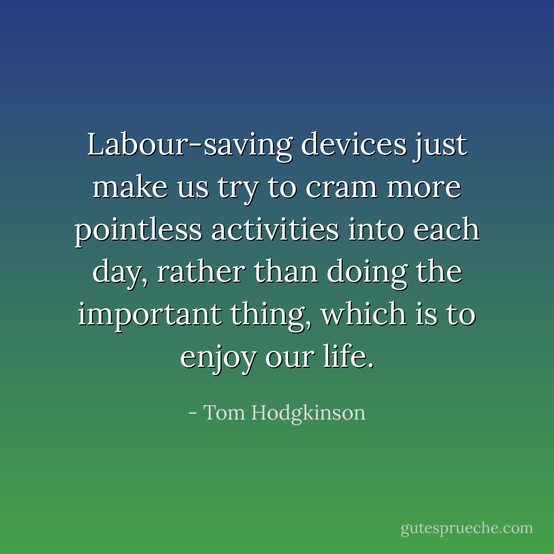 Labour-saving devices just make us try to cram more pointless activities into each day, rather than doing the important thing, which is to enjoy our life. - Tom Hodgkinson
