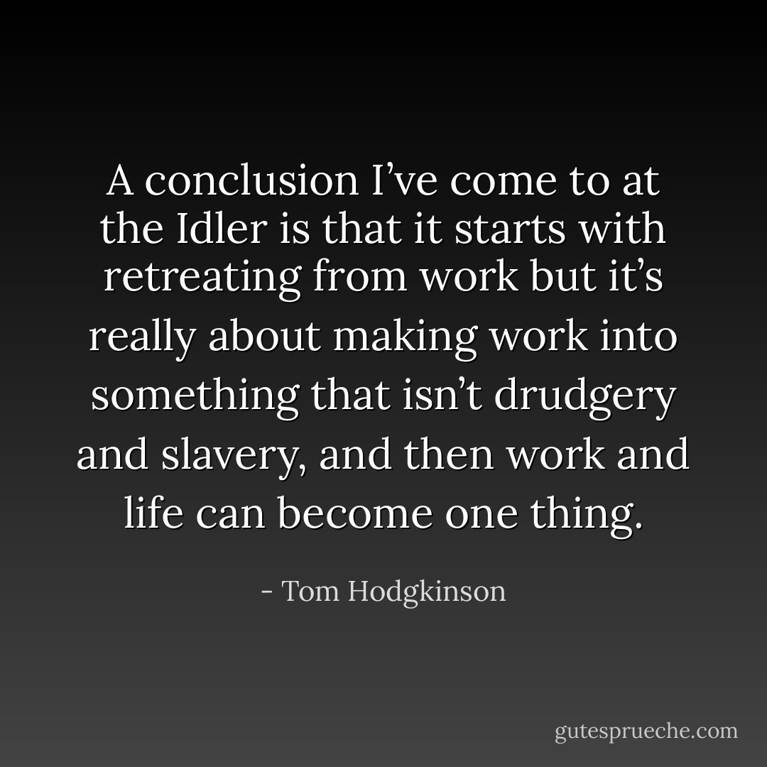 A conclusion I’ve come to at the Idler is that it starts with retreating from work but it’s really about making work into something that isn’t drudgery and slavery, and then work and life can become one thing. - Tom Hodgkinson