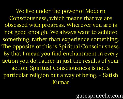 We live under the power of Modern Consciousness, which means that we are obsessed with progress. Wherever you are is not good enough. We always want to achieve something, rather than experience something. The opposite of this is Spiritual Consciousness. By that I mean you find enchantment in every action you do, rather in just the results of your action. Spiritual Consciousness is not a particular religion but a way of being. - Satish Kumar