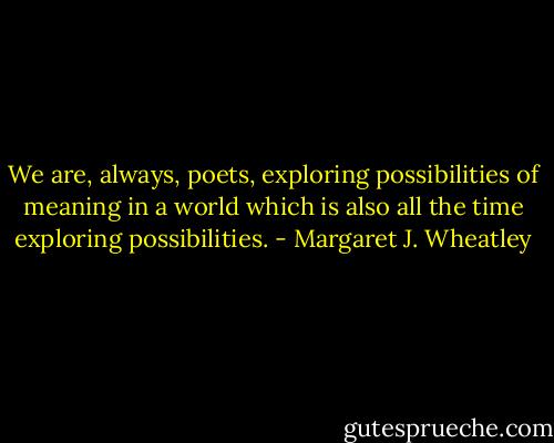 We are, always, poets, exploring possibilities of meaning in a world which is also all the time exploring possibilities. - Margaret J. Wheatley