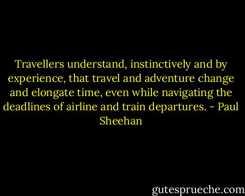 Travellers understand, instinctively and by experience, that travel and adventure change and elongate time, even while navigating the deadlines of airline and train departures. - Paul Sheehan