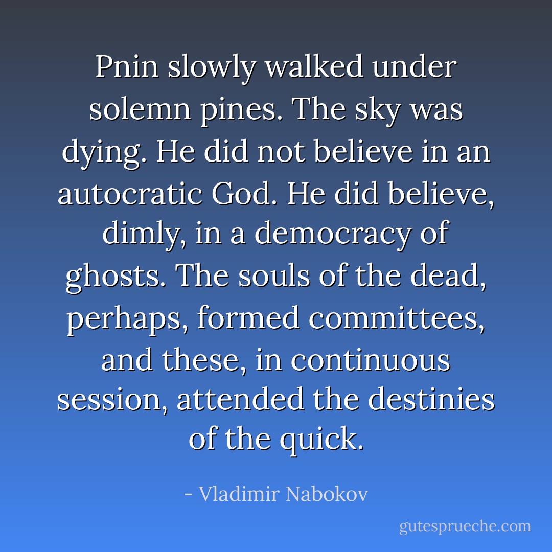 Pnin slowly walked under solemn pines. The sky was dying. He did not believe in an autocratic God. He did believe, dimly, in a democracy of ghosts. The souls of the dead, perhaps, formed committees, and these, in continuous session, attended the destinies of the quick. - Vladimir Nabokov