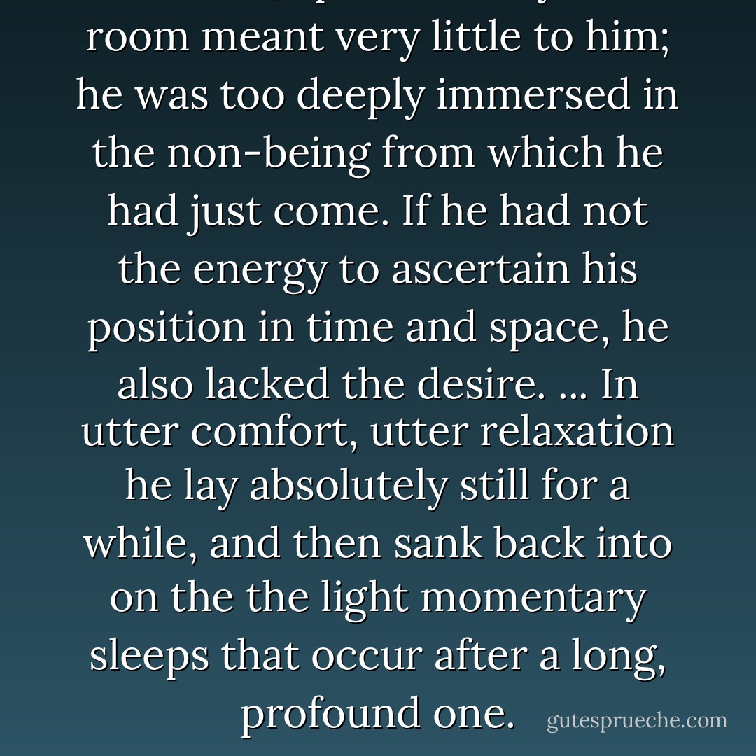 He awoke, opened his eye. The room meant very little to him; he was too deeply immersed in the non-being from which he had just come. If he had not the energy to ascertain his position in time and space, he also lacked the desire. ... In utter comfort, utter relaxation he lay absolutely still for a while, and then sank back into on the the light momentary sleeps that occur after a long, profound one. - Paul Bowles