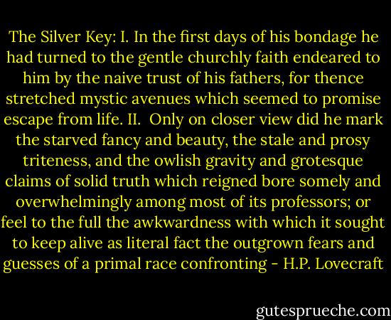 The Silver Key:<br />I.<br />In the first days<br />of his bondage<br />he had turned<br />to the gentle churchly<br />faith endeared to him<br />by the naive<br />trust of his fathers,<br />for thence stretched<br />mystic avenues<br />which seemed to promise<br />escape from life.<br />II.<br /><br />Only on closer view<br />did he mark the starved<br />fancy and beauty, the<br />stale and prosy<br />triteness, and the<br />owlish gravity<br />and grotesque<br />claims of solid truth<br />which reigned bore somely<br />and overwhelmingly<br />among most<br />of its professors;<br />or feel<br />to the full<br />the awkwardness<br />with which<br />it sought to keep<br />alive as literal<br />fact the outgrown<br />fears and guesses<br />of a primal<br />race confronting - H.P. Lovecraft