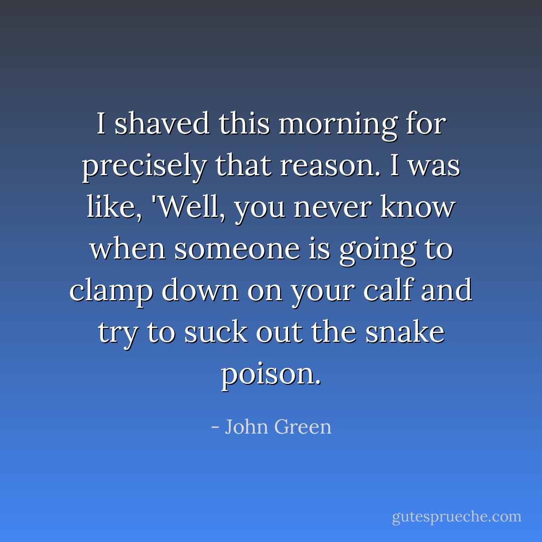 I shaved this morning for precisely that reason. I was like, 'Well, you never know when someone is going to clamp down on your calf and try to suck out the snake poison. - John Green