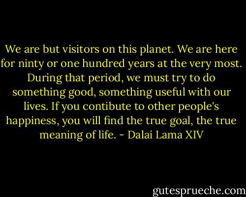 We are but visitors on this planet. We are here for ninty or one hundred years at the very most. During that period, we must try to do something good, something useful with our lives. If you contibute to other people's happiness, you will find the true goal, the true meaning of life. - Dalai Lama XIV