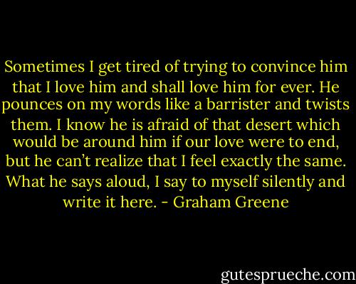 Sometimes I get tired of trying to convince him that I love him and shall love him for ever. He pounces on my words like a barrister and twists them. I know he is afraid of that desert which would be around him if our love were to end, but he can’t realize that I feel exactly the same. What he says aloud, I say to myself silently and write it here. - Graham Greene