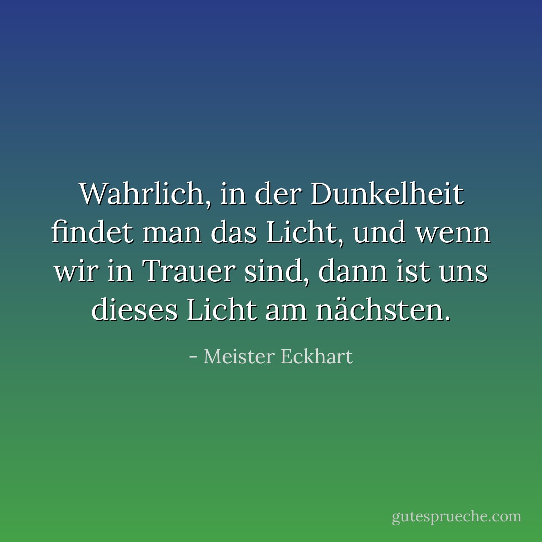 Wahrlich, in der Dunkelheit findet man das Licht, und wenn wir in Trauer sind, dann ist uns dieses Licht am nächsten. - Meister Eckhart<