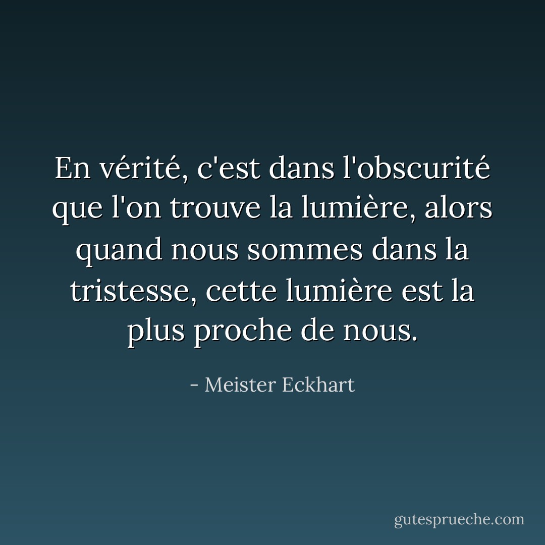 En vérité, c'est dans l'obscurité que l'on trouve la lumière, alors quand nous sommes dans la tristesse, cette lumière est la plus proche de nous. - Meister Eckhart