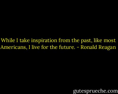 While I take inspiration from the past, like most Americans, I live for the future. - Ronald Reagan