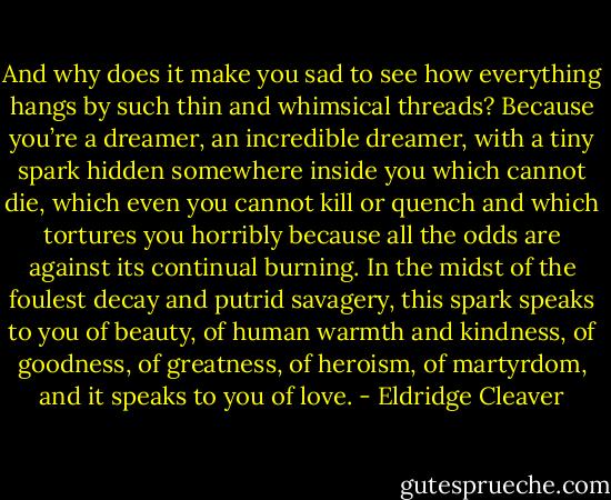 And why does it make you sad to see how everything hangs by such thin and whimsical threads? Because you’re a dreamer, an incredible dreamer, with a tiny spark hidden somewhere inside you which cannot die, which even you cannot kill or quench and which tortures you horribly because all the odds are against its continual burning. In the midst of the foulest decay and putrid savagery, this spark speaks to you of beauty, of human warmth and kindness, of goodness, of greatness, of heroism, of martyrdom, and it speaks to you of love. - Eldridge Cleaver