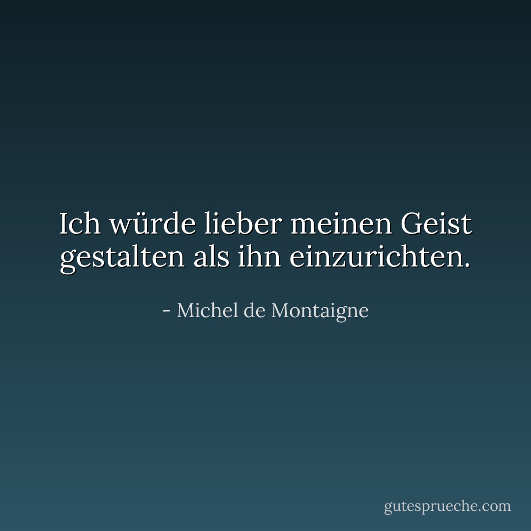 Ich würde lieber meinen Geist gestalten als ihn einzurichten. - Michel de Montaigne<
