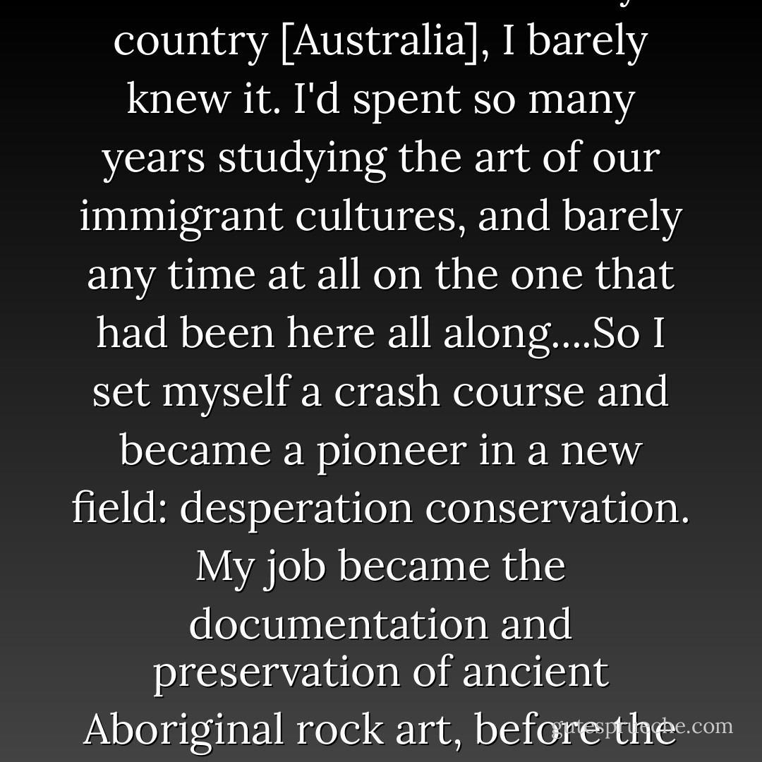 It didn't take me long out there, in the landscapes my father had painted, to realize that as much as I loved my country [Australia], I barely knew it. I'd spent so many years studying the art of our immigrant cultures, and barely any time at all on the one that had been here all along....So I set myself a crash course and became a pioneer in a new field: desperation conservation. My job became the documentation and preservation of ancient Aboriginal rock art, before the uranium and bauxite companies had a chance to blast it into rubble, - Geraldine Brooks