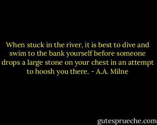 When stuck in the river, it is best to dive and swim to the bank yourself before someone drops a large stone on your chest in an attempt to hoosh you there. - A.A. Milne
