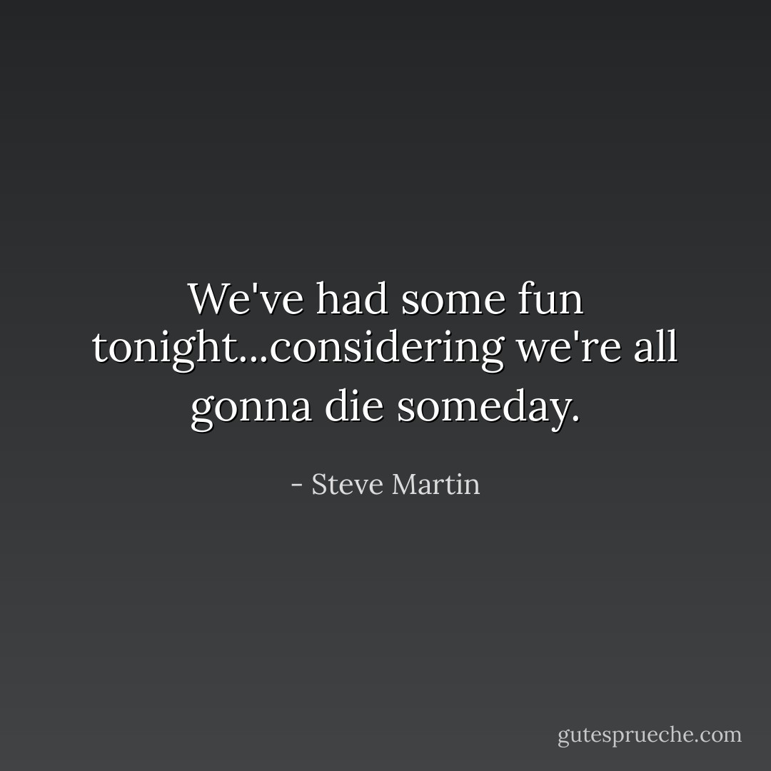 We've had some fun tonight...considering we're all gonna <i>die</i> someday. - Steve Martin
