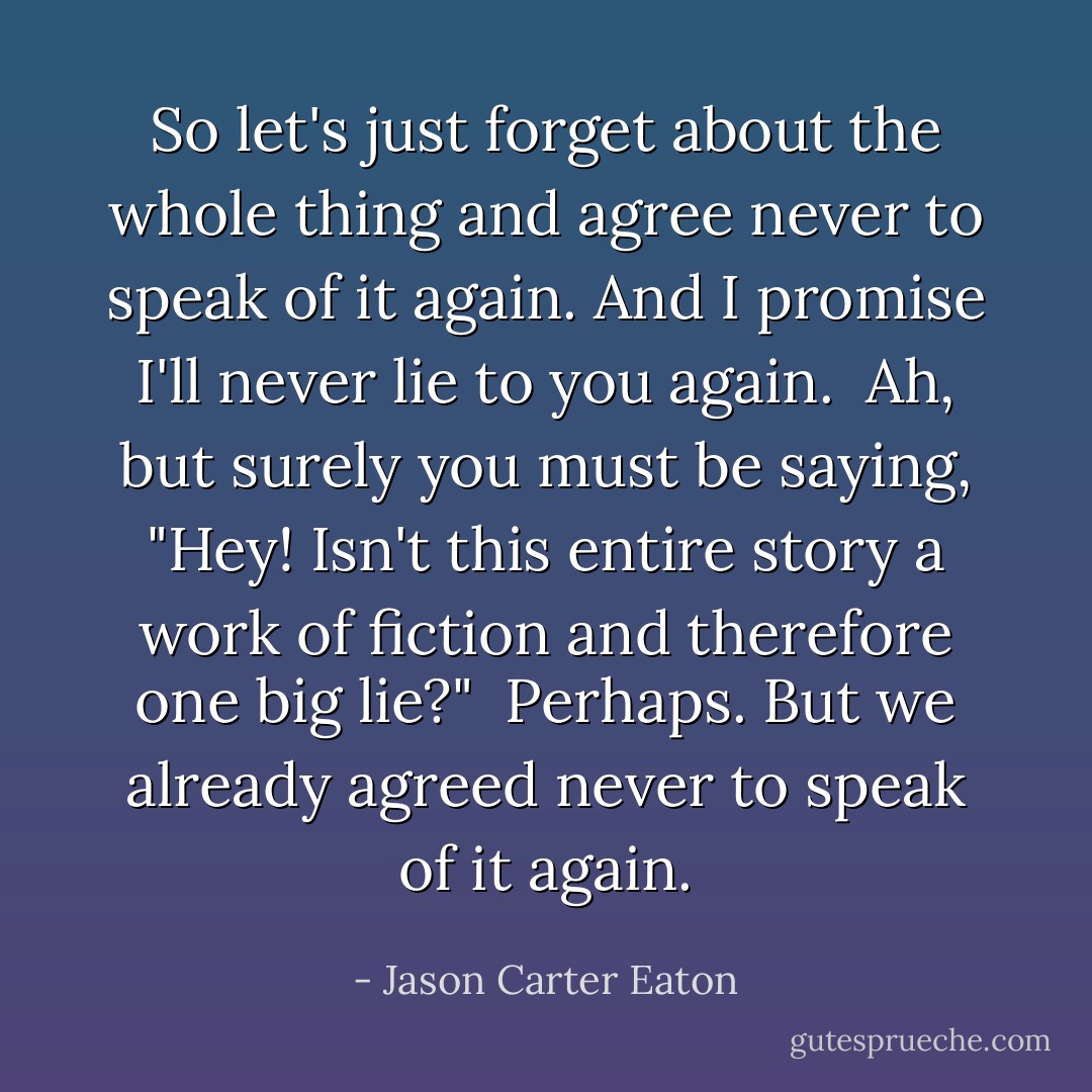 So let's just forget about the whole thing and agree never to speak of it again. And I promise I'll never lie to you again.<br /><br />Ah, but surely you must be saying, "Hey! Isn't this entire story a work of fiction and therefore one big lie?"<br /><br />Perhaps. But we already agreed never to speak of it again. - Jason Carter Eaton
