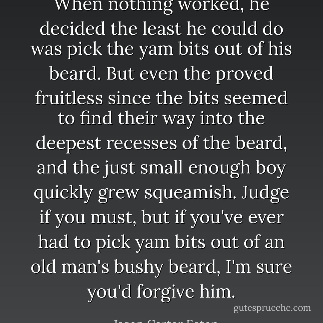 When nothing worked, he decided the least he could do was pick the yam bits out of his beard. But even the proved fruitless since the bits seemed to find their way into the deepest recesses of the beard, and the just small enough boy quickly grew squeamish. Judge if you must, but if you've ever had to pick yam bits out of an old man's bushy beard, I'm sure you'd forgive him. - Jason Carter Eaton