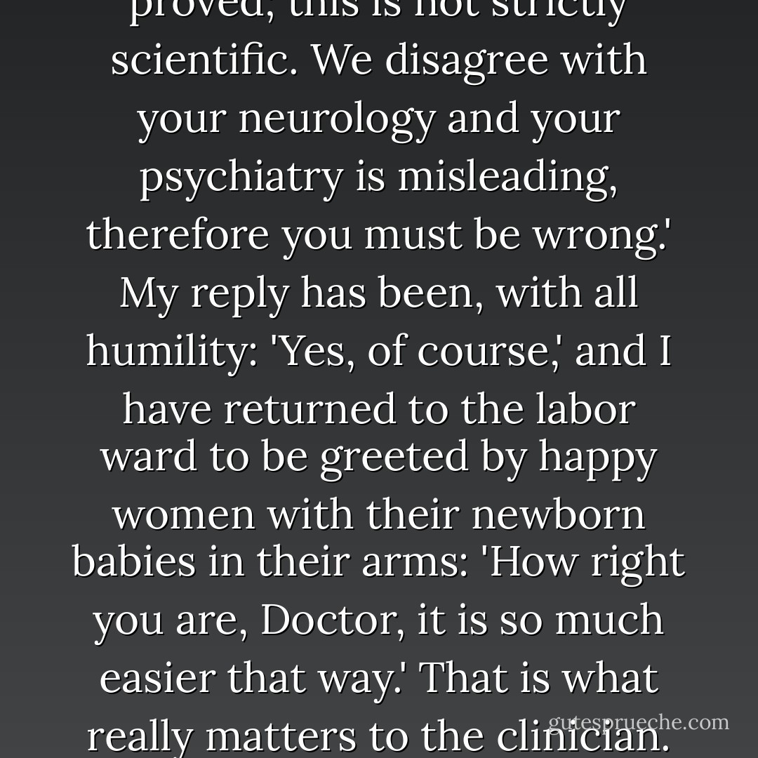 I emphasize this because some of my colleagues, for whose academic attainments I have great respect, argue" 'You assume too much; this is not proved; this is not strictly scientific. We disagree with your neurology and your psychiatry is misleading, therefore you must be wrong.' My reply has been, with all humility: 'Yes, of course,' and I have returned to the labor ward to be greeted by happy women with their newborn babies in their arms: 'How right you are, Doctor, it is so much easier that way.' That is what really matters to the clinician. He should use the method that gives the best and safest result from all points of view until something better is discovered. - Grantly Dick-Read