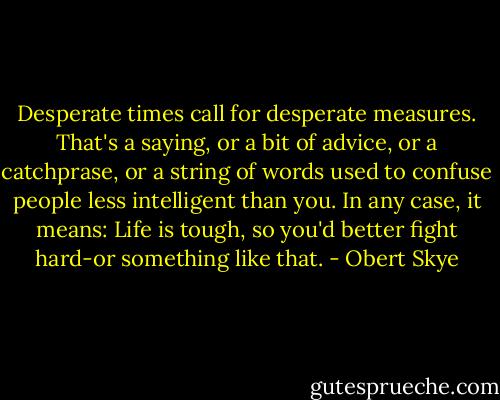 Desperate times call for desperate measures. That's a saying, or a bit of advice, or a catchprase, or a string of words used to confuse people less intelligent than you. In any case, it means: Life is tough, so you'd better fight hard-or something like that. - Obert Skye