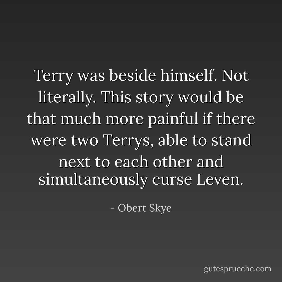 Terry was beside himself. Not literally. This story would be that much more painful if there were two Terrys, able to stand next to each other and simultaneously curse Leven. - Obert Skye