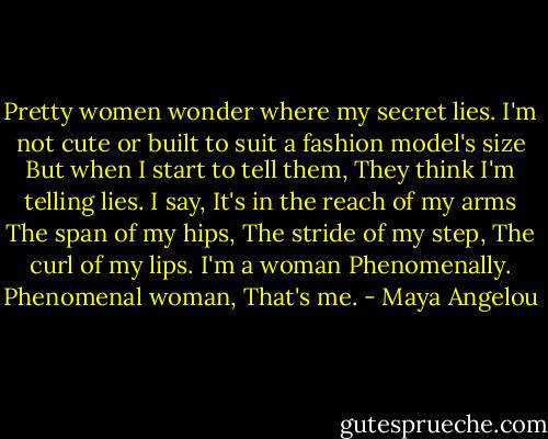 Pretty women wonder where my secret lies.<br />I'm not cute or built to suit a fashion model's size<br />But when I start to tell them,<br />They think I'm telling lies.<br />I say,<br />It's in the reach of my arms<br />The span of my hips,<br />The stride of my step,<br />The curl of my lips.<br />I'm a woman<br />Phenomenally.<br />Phenomenal woman,<br />That's me. - Maya Angelou