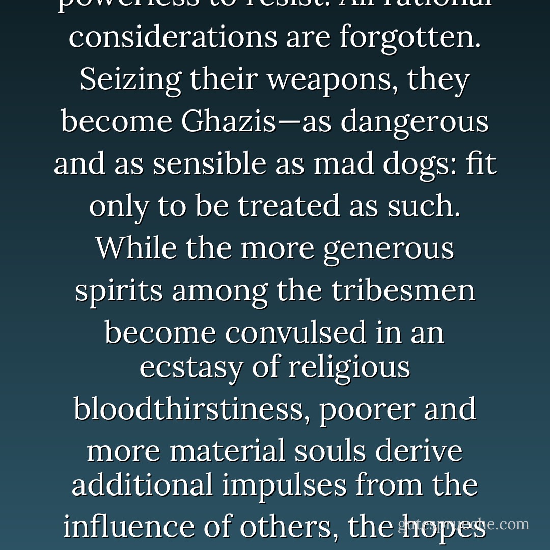 ...But the Mahommedan religion increases, instead of lessening, the fury of intolerance. It was originally propagated by the sword, and ever since, its votaries have been subject, above the people of all other creeds, to this form of madness. In a moment the fruits of patient toil, the prospects of material prosperity, the fear of death itself, are flung aside. The more emotional Pathans are powerless to resist. All rational considerations are forgotten. Seizing their weapons, they become Ghazis—as dangerous and as sensible as mad dogs: fit only to be treated as such. While the more generous spirits among the tribesmen become convulsed in an ecstasy of religious bloodthirstiness, poorer and more material souls derive additional impulses from the influence of others, the hopes of plunder and the joy of fighting. Thus whole nations are roused to arms. Thus the Turks repel their enemies, the Arabs of the Soudan break the British squares, and the rising on the Indian frontier spreads far and wide. In each case civilisation is confronted with militant Mahommedanism. The forces of progress clash with those of reaction. The religion of blood and war is face to face with that of peace. - Winston S. Churchill
