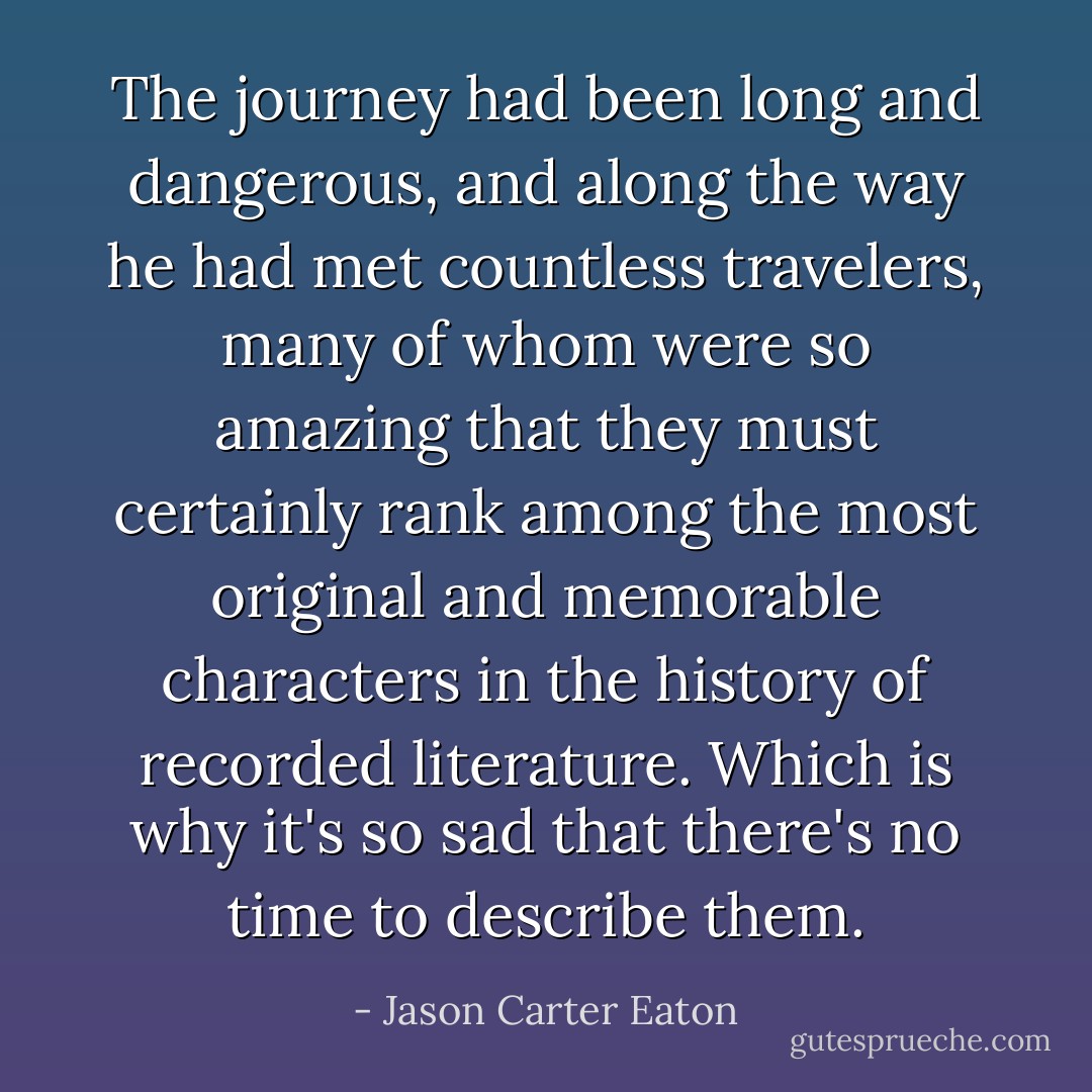 The journey had been long and dangerous, and along the way he had met countless travelers, many of whom were so amazing that they must certainly rank among the most original and memorable characters in the history of recorded literature. Which is why it's so sad that there's no time to describe them. - Jason Carter Eaton