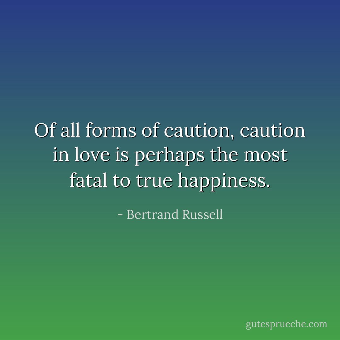 Of all forms of caution, caution in love is perhaps the most fatal to true happiness. - Bertrand Russell