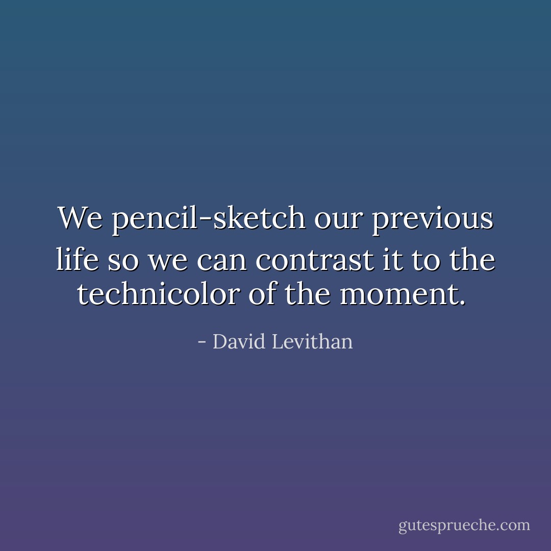 We pencil-sketch our previous life so we can contrast it to the technicolor of the moment.  - David Levithan