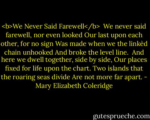 <b>We Never Said Farewell</b><br /><br />We never said farewell, nor even looked<br />Our last upon each other, for no sign<br />Was made when we the linkèd chain unhooked<br />And broke the level line.<br /><br />And here we dwell together, side by side,<br />Our places fixed for life upon the chart.<br />Two islands that the roaring seas divide<br />Are not more far apart. - Mary Elizabeth Coleridge