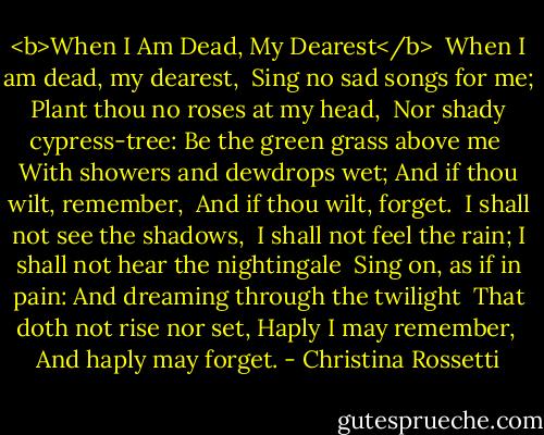 <b>When I Am Dead, My Dearest</b><br /><br />When I am dead, my dearest,<br /> Sing no sad songs for me;<br />Plant thou no roses at my head,<br /> Nor shady cypress-tree:<br />Be the green grass above me<br /> With showers and dewdrops wet;<br />And if thou wilt, remember,<br /> And if thou wilt, forget.<br /><br />I shall not see the shadows,<br /> I shall not feel the rain;<br />I shall not hear the nightingale<br /> Sing on, as if in pain:<br />And dreaming through the twilight<br /> That doth not rise nor set,<br />Haply I may remember,<br /> And haply may forget. - Christina Rossetti