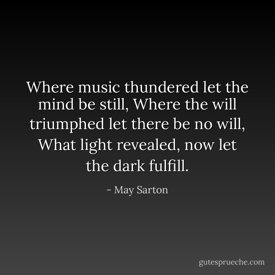 Where music thundered let the mind be still,<br />Where the will triumphed let there be no will,<br />What light revealed, now let the dark fulfill. - May Sarton