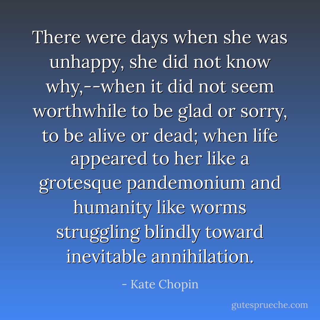 There were days when she was unhappy, she did not know why,--when it did not seem worthwhile to be glad or sorry, to be alive or dead; when life appeared to her like a grotesque pandemonium and humanity like worms struggling blindly toward inevitable annihilation. - Kate Chopin
