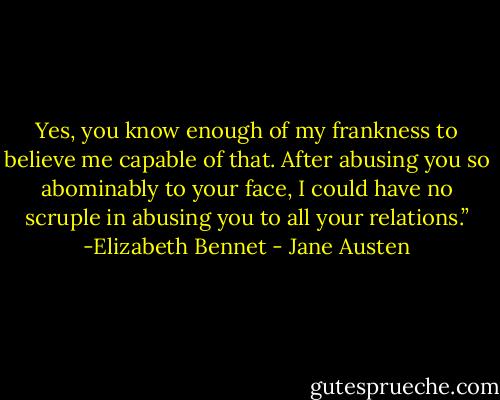 Yes, you know enough of my frankness to believe me capable of that. After abusing you so abominably to your face, I could have no scruple in abusing you to all your relations.”<br />-Elizabeth Bennet - Jane Austen